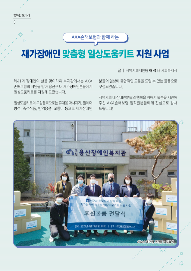 P3. 행복한 보따리  제목: AXA손해보험과 함께 하는 재가장애인 맞춤형 일상도움키트 지원 사업  글쓴이: 지역사회지원팀 허석재 사회복지사   제41회 장애인의 날을 맞이하여 복지관에서는 AXA손해보험의 지원을 받아 용산구 내 재가장애인분들에게 일상도움키트를 지원해 드렸습니다.   일상도움키트의 구성품목으로는 휴대용 마사지기, 휠체어 방석, 즉석식품, 방역용품, 교통비 등으로 재가장애인분들의 일상에 종합적인 도움을 드릴 수 있는 물품으로 구성되었습니다.  지역사회 내 장애인분들의 행복을 위해서 물품을 지원해 주신 AXA손해보험 임직원분들에게 진심으로 감사드립니다!  사진1 AXA손해보험 후원품 전달식