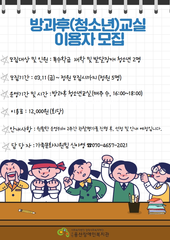 <방과후(청소년)교실 이용자 모집> -모집대상 및 인원 : 특수학급 재학 및 발달장애 청소년 2명 -모집기간:3/11(금)~정원모집시까지(정원5명) -운영기간 및 시간 : 방과후 청소년교실(매주,수 16:00~18:00) -이용료:12,000원(회당) -안내사항:원활한 운영위해 2주간 관찰평가 진행 후, 선정 및 안내 예정입니다. -담당자:가족문화지원팀 신아영 ☎070-4657-2021