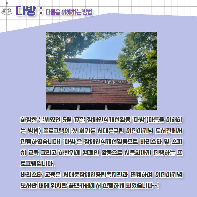 화창한 날씨 5월 17일 장애인식개선활동 '다방'(다름을 이해하는 방법) 프로그램이 첫 회기를 서대문구립 이진아기념 도서관에서 진행하였습니다! '다방'은 장애인식개선활동으로 바리스타 및 스피치 교육 그리고 하반기에 캠페인 활동으로 시음회까지 진행하는 프로그램입니다.       바리스타 교육은 서대문장애인종합복지관과 연계하여 이진아기념 도서관 내에 위치한 꿈앤카페에서 진행하게 되었습니다~!