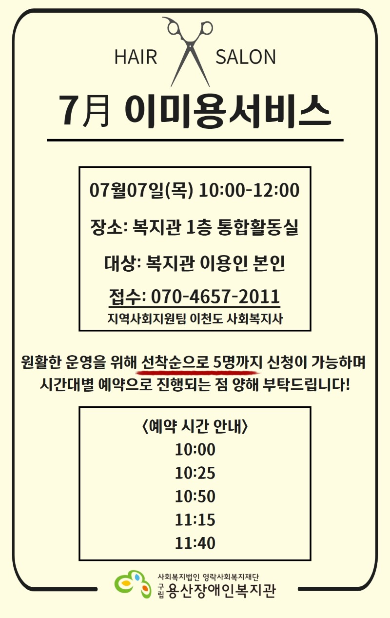 7月 이미용서비스 07월07일(목) 10:00-12:00  장소: 복지관 1층 통합활동실  대상: 복지관 이용인 본인  접수: 070-4657-2011  지역사회지원팀 이천도 사회복지사    원활한 운영을 위해 선착순으로 5명까지 신청이 가능하며 시간대별 예약으로 진행되는 점 양해 부탁드립니다!    <예약 시간 안내>  10:00  10:25  10:50  11:15  11:40