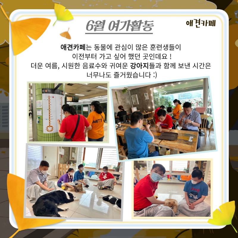 \6월 여가활동(애견카페)   애견카페는 동물에 관심이 많은 훈련생들이 이전부터 가고 싶어 했던 곳인데요 !   더운 여름, 시원한 음료수와 귀여운 강아지들과 함께 보낸 시간은 너무나도 즐거웠습니다 :)