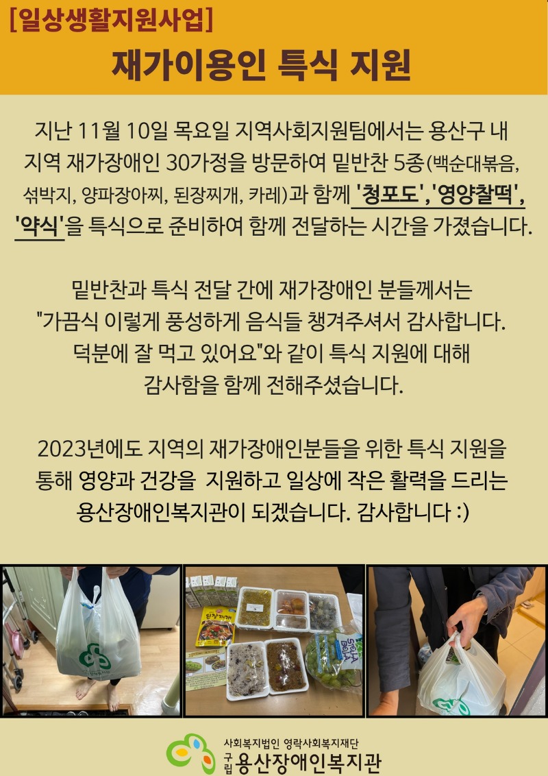 지난 11월 10일 목요일 지역사회지원팀에서는 용산구 내  지역 재가장애인 30가정을 방문하여 밑반찬 5종(백순대볶음,  섞박지, 양파장아찌, 된장찌개, 카레)과 함께 '청포도','영양찰떡', '약식'을 특식으로 준비하여 함께 전달하는 시간을 가졌습니다.  밑반찬과 특식 전달 간에 재가장애인 분들께서는  "가끔식 이렇게 풍성하게 음식들 챙겨주셔서 감사합니다.  덕분에 잘 먹고 있어요"와 같이 특식 지원에 대해  감사함을 함께 전해주셨습니다.  2023년에도 지역의 재가장애인분들을 위한 특식 지원을  통해 영양과 건강을  지원하고 일상에 작은 활력을 드리는  용산장애인복지관이 되겠습니다. 감사합니다 :)