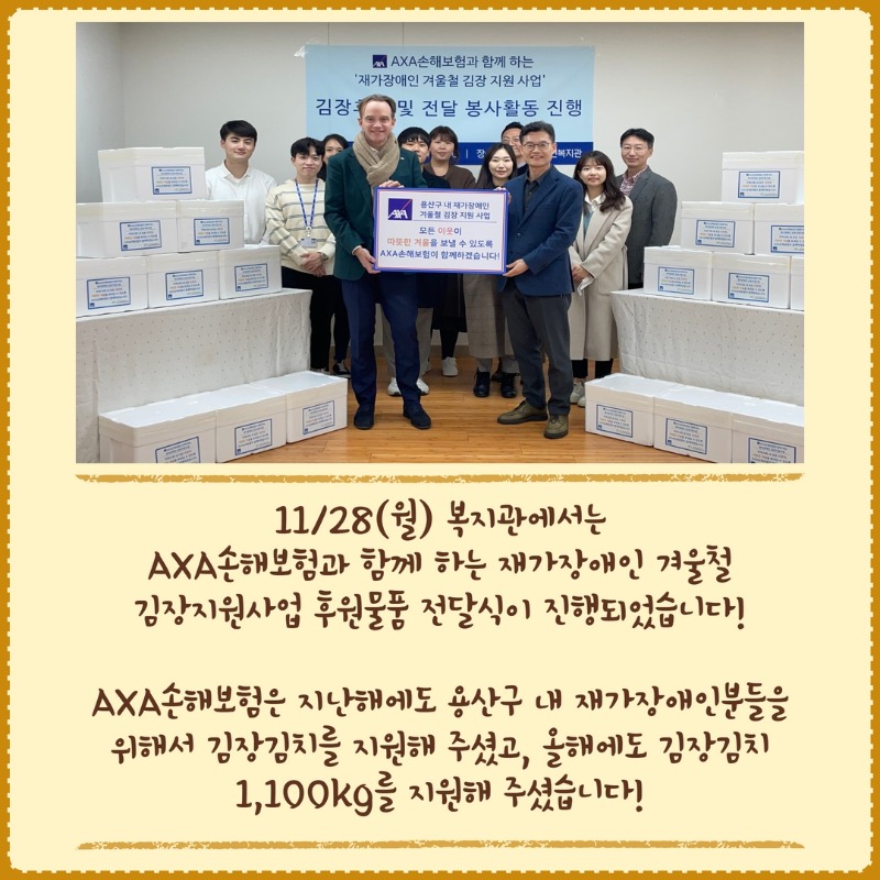 11/28(월) 복지관에서는  AXA손해보험과 함께 하는 재가장애인 겨울철  김장지원사업 후원물품 전달식이 진행되었습니다!    AXA손해보험은 지난해에도 용산구 내 재가장애인분들을  위해서 김장김치를 지원해 주셨고, 올해에도 김장김치  1,100kg를 지원해 주셨습니다!