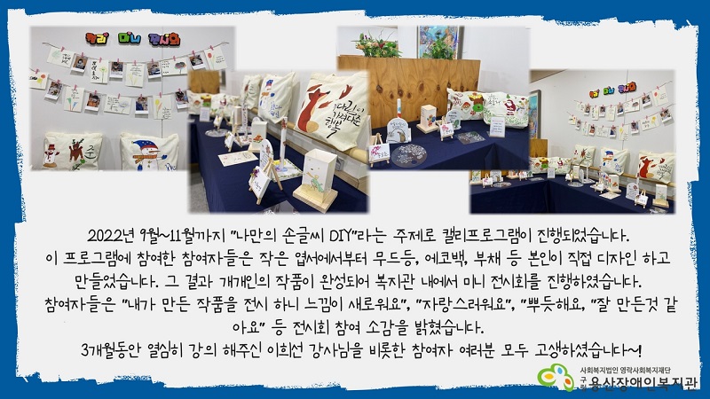 2022년 9월~11월까지 "나만의 손글씨 DIY"라는 주제로 캘리프로그램이 진행되었습니다.   이 프로그램에 참여한 참여자들은 작은 엽서에서부터 무드등, 에코백, 부채 등 본인이 직접 디자인 하고 만들었습니다. 그 결과 개개인의 작품이 완성되어 복지관 내에서 미니 전시회를 진행하였습니다.   참여자들은 "내가 만든 작품을 전시 하니 느낌이 새로워요", "자랑스러워요", "뿌듯해요, "잘 만든것 같아요" 등 전시회 참여 소감을 밝혔습니다.   3개월동안 열심히 강의 해주신 이희선 강사님을 비롯한 참여자 여러분 모두 고생하셨습니다~!