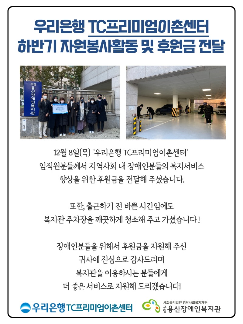 12월 8일(목)  '우리은행 TC프리미엄이촌센터'   임직원분들께서 지역사회 내 장애인분들의 복지서비스  향상을 위한 후원금을 전달해 주셨습니다.    또한, 출근하기 전 바쁜 시간임에도  복지관 주차장을 깨끗하게 청소해 주고 가셨습니다 !    장애인분들을 위해서 후원금을 지원해 주신  귀사에 진심으로 감사드리며  복지관을 이용하시는 분들에게  더 좋은 서비스로 지원해 드리겠습니다!