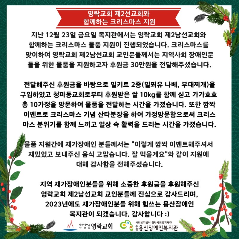 지난 12월 23일 금요일 복지관에서는 영락교회 제2남선교회와  함께하는 크리스마스 물품 지원이 진행되었습니다. 크리스마스를  맞이하여 영락교회 제2남선교회 교인분들께서는 지역사회 장애인분 들을 위한 물품을 지원하고자 후원금 30만원을 전달해주셨습니다.  전달해주신 후원금을 바탕으로 밀키트 2종(밀푀유 나베, 부대찌개)을 구입하였고 청파동교회로부터 후원받은 쌀 10kg를 함께 싣고 가가호호 총 10가정을 방문하여 물품을 전달하는 시간을 가졌습니다. 또한 깜짝  이벤트로 크리스마스 기념 산타분장을 하여 가정방문함으로써 크리스 마스 분위기를 함께 느끼고 일상 속 활력을 드리는 시간을 가졌습니다.  물품 지원간에 재가장애인 분들께서는 "이렇게 깜짝 이벤트해주셔서  재밌었고 보내주신 음식 고맙습니다. 잘 먹을게요"와 같이 지원에  대해 감사함을 전해주셨습니다.  지역 재가장애인분들을 위해 소중한 후원금을 후원해주신 영락교회 제2선교회 교인분들께 진심으로 감사드리며, 2023년에도 재가장애인분들 위해 힘쓰는 용산장애인 복지관이 되겠습니다. 감사합니다 :)