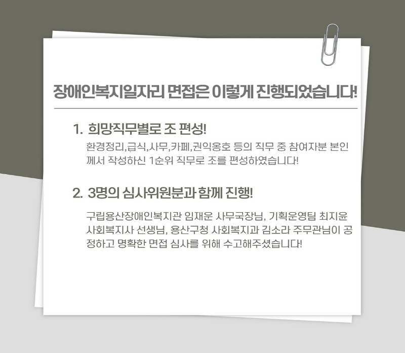 장애인복지일자리 면접은 이렇게 진행되었습니다! 1.희망직무별로 조 편성! 환경정리,급식,사무,카페,권익옹호 등의 직무 중 참여자분 본인께서 작성하신 1순위 직무로 조를 편성하였습니다! 2. 3명의 심사위원분과 함께 진행! 구립용산장애인복지관 임재운 사무국장님, 기획운영팀 최지윤 사회복지사 선생님, 용산구청 사회복지과 김소라 주무관님이 공정하고 명확한 면접 심사를 위해 수고해주셨습니다!