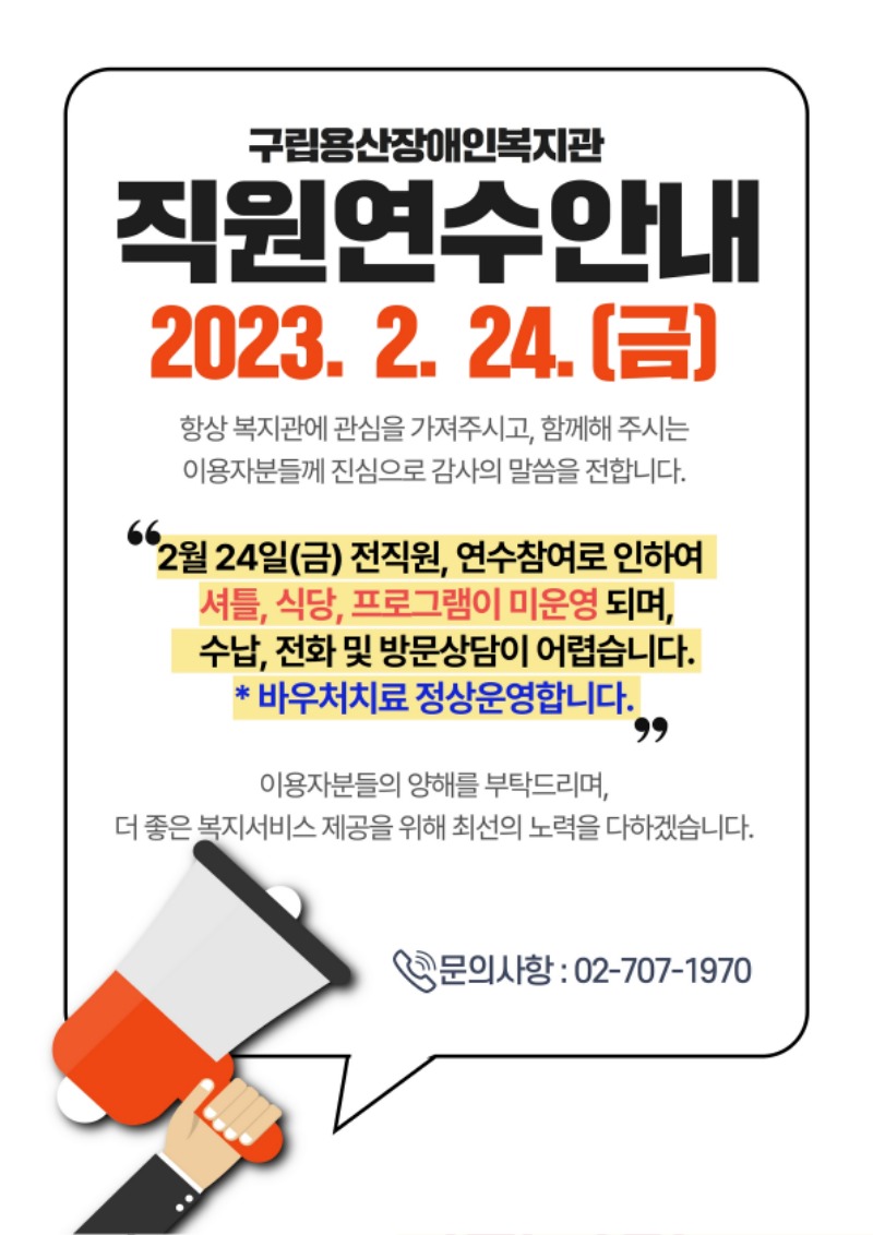 -제목 : 직원연수안내 -일시 : 2023. 2. 24.(금)  항상 복지관에 관심을 가져주시고, 함께해 주시는  이용자분들께 진심으로 감사의 말씀을 전합니다.   2월 24일(금) 전직원, 연수참여로 인하여   셔틀, 식당, 프로그램이 미운영 되며, 수납, 전화 및 방문상담이 어렵습니다.  * 바우처치료 정상운영합니다.   이용자분들의 양해를 부탁드리며,  더 좋은 복지서비스 제공을 위해 최선의 노력을 다하겠습니다.   문의 : 02-707-1970