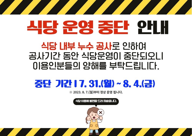 식당 운영 중단 안내 식당 내부 주수 공사로 인하여 공사기간 동안 식당운영이 중단되오니 이용인분들의 양해를 부탁드립니다. 중단기간: 7월 31일 월요일 ~ 8월 4일 금요일. 2023년 8월 7일 월요일부터 정상 운영됩니다.