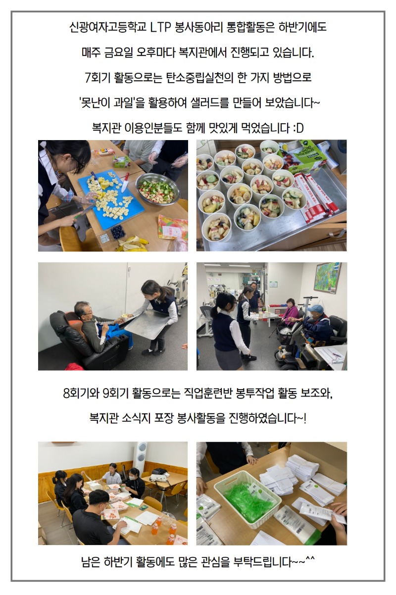 신광여자고등학교 LTP 봉사동아리 통합활동은 하반기에도  매주 금요일 오후마다 복지관에서 진행되고 있습니다.  7회기 활동으로는 탄소중립실천의 한 가지 방법으로   '못난이 과일'을 활용하여 샐러드를 만들어 보았습니다~  복지관 이용인분들도 함께 맛있게 먹었습니다 :D  사진-샐러드를 만드는 모습, 다 만들어진 샐러드를 복지관 이용인에게 나누어드리는 모습.    8회기와 9회기 활동으로는 직업훈련반 봉투작업 활동 보조와,  복지관 소식지 포장 봉사활동을 진행하였습니다~!  사진-직업훈련반 봉투작업 활동 보조 모습.  남은 하반기 활동에도 많은 관심을 부탁드립니다~~^^