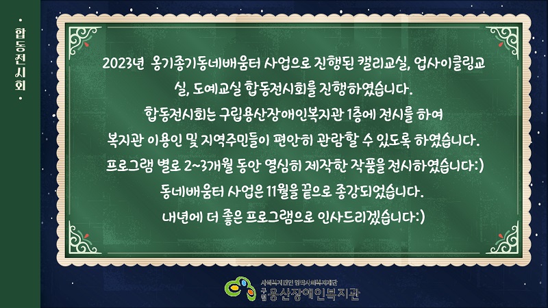 2023년  옹기종기동네배움터 사업으로 진행된 캘리교실, 업사이클링교실, 도예교실 합동전시회를 진행하였습니다.  합동전시회는 구립용산장애인복지관 1층에 전시를 하여 복지관 이용인 및 지역주민들이 편안히 관람할 수 있도록 하였습니다.  프로그램 별로 2~3개월 동안 열심히 제작한 작품을 전시하였습니다:)  동네배움터 사업은 11월을 끝으로 종강되었습니다.  내년에 더 좋은 프로그램으로 인사드리겠습니다:)