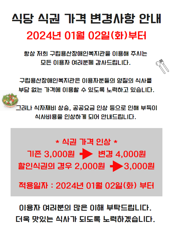 식당 식권 가격 변경사항 안내. 2024년 01월 02일(화) 부터. 항상 저희 구립용산장애인복지관을 이용해 주시는 모든 이용자 여러분께 감사드립니다. 구립용산장애인복지관은 이용자분들의 양질의 식사를 부담 없는 가격에 이용할 수 있도록 노력하고 있습니다. 그러나 식자재비 상승, 공공요금 인상 등으로 인해 부득이 식사비용을 인상하게 되어 안내드립니다. 식권가격인상 기존 3000원에서 변경 4000원. 할인식권의 경우 2000원에서 3000원. 적용일자: 2024년 1월 2일(화)부터. 이용자 여러분의 많은 이해 부탁드립니다. 더욱 맛있는 식사가 되도록 노력하겠습니다.