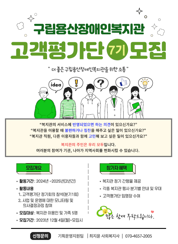 구립용산장애인복지관 고객평가단 7기 모집. '더 좋은 구립용산장애인복지관을 위한 호통' 복지관의 서비스에 반영되었으면 하는 의견이 있으신가요? 복지관을 이용할 때 불편하거나 칭찬을 해주고 싶은 일이 있으신가요? 복지관 직원, 다른 이용자들과 함께 고민해 보고 싶은 일이 있으신가요? 복지관의 주인은 우리 모두입니다. 여러분의 참여가 기관, 나아가 지역사회를 변화시킬 수 있습니다. 모집개요. 활동기간: 2024년~2025년(2년간). 활동내용: 고객평가단 정기회의 참석(분기 1회), 사업 및 운영에 대한 모니터링 및 의사결정과정 참여. 모집대상: 복지관 이용인 및 가족 5명. 모집기간: 2023년 12월 4일(월)~모집시까지. 참가자 혜택. 복지관 정기 간행물 제공. 각종 복지관 행사 분기별 안내 및 우대. 고객평가단 임명장 수여. 많은 참여 부탁드립니다. 신청문의: 기획운영지원팀 최지윤 사회복지사 070-4657-2005