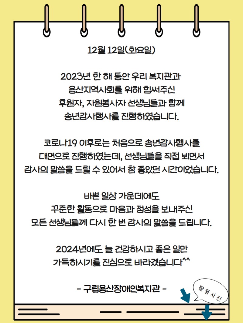 12월 12일(화요일)    2023년 한 해 동안 우리 복지관과   용산지역사회를 위해 힘써주신  후원자, 자원봉사자 선생님들과 함께  송년감사행사를 진행하였습니다.    코로나19 이후로는 처음으로 송년감사행사를  대면으로 진행하였는데, 선생님들을 직접 뵈면서  감사의 말씀을 드릴 수 있어서 참 좋았던 시간이었습니다.    바쁜 일상 가운데에도  꾸준한 활동으로 마음과 정성을 보내주신  모든 선생님들께 다시 한 번 감사의 말씀을 드립니다.    2024년에도 늘 건강하시고 좋은 일만  가득하시기를 진심으로 바라겠습니다^^