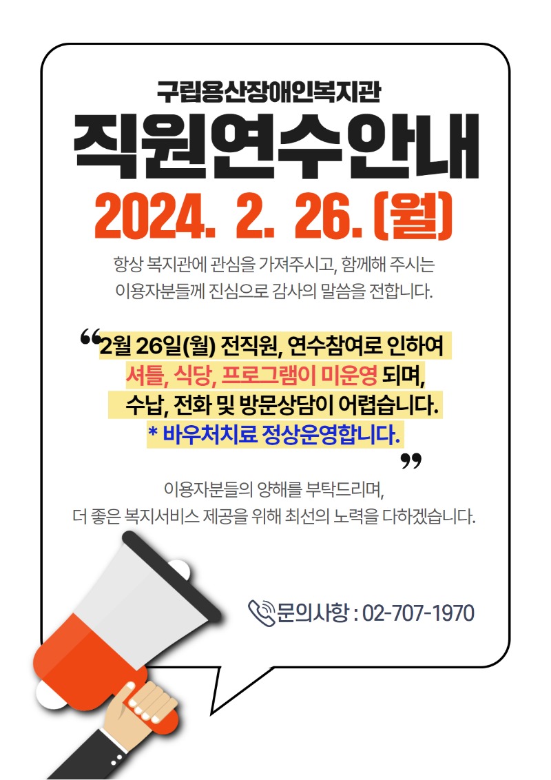 -제목 : 구립용산장애인복지관 직원연수안내 -일시 : 2024. 2. 26.(월)  항상 복지관에 관심을 가져주시고, 함께해 주시는  이용자분들께 진심으로 감사의 말씀을 전합니다.   2월 26일(월) 전직원, 연수참여로 인하여 셔틀, 식당, 프로그램이 미운영 되며, 수납, 전화 및 방문상담이 어렵습니다.  * 바우처치료 정상운영합니다.   이용자분들의 양해를 부탁드리며,  더 좋은 복지서비스 제공을 위해 최선의 노력을 다하겠습니다.   문의 : 02-707-1970