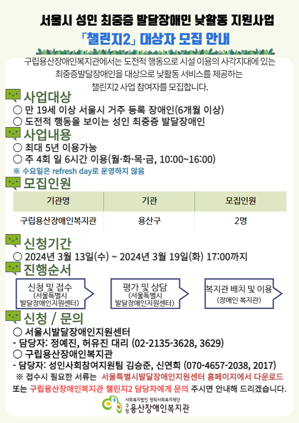 서울시 성인 최중증 발달장애인 낮활동 지원사업 챌린지2 대상자 모집 안내 구립용산장애인복지관에서는 도전적 행동으로 시설 이용의 사각지대에 있는 최중증발달장애인을 대상으로 낮활동 서비스를 제공하는 챌린지2 사업 참여자를 모집합니다. 사업대상 만 19세 이상 서울시 거주 등록 장애인(6개월 이상), 도전적 행동을 보이는 성인 최중증 발달장애인 사업내용 최대 5년 이용가능, 주 4회 일 6시간 이용(월,화,목,금 10:00~16:00), 수요일은 refresh day로 운영하지 않음 모집인원 기관명 구립용산장애인복지관 기관 용산구 모집인원 2명 신청기간 2024년 3월 13일(수) ~ 2024년 3월 19일(화) 17:00까지 진행순서 신청 및 접수(서울특별시 발달장애인지원센터), 평가 및 상담(서울특별시 발달장애인지원센터), 복지관 배치 및 이용(장애인 복지관) 신청/문의 서울시발달장애인지원센터 -담당자 : 정예진, 허유진 대리(02-2135-3628,3629) 구립용산장애인복지관 -담당자 : 성인사회참여지원팀 김승준, 신연희(070-4657-2038, 2017) ※ 접수시 필요한 서류는 서울특별시발달장애인지원센터 홈페이지에서 다운로드 또는 구립용산장애인복지관 챌린지2 담당자에게 문의 주시면 안내해드리겠습니다. 사회복지법인 영락사회복지재단 구립 용산장애인복지관