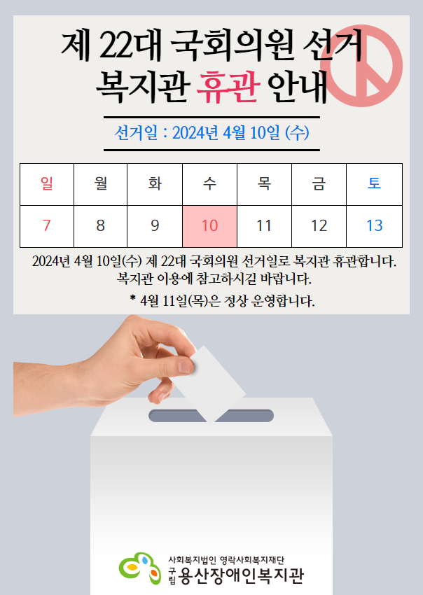 제22대 국회의원 선거 복지관 휴관 안내 선거일 : 2024년 4월 10일(수) 일 7 월 8 화 9 수 10 목 11 금 12 토 13 2024년 4월 10일(수) 제 22대 국회의원 선거일로 복지관 휴관합니다. 복지관 이용에 참고하시길 바랍니다. * 4월 11일(목)은 정상 운영합니다. 사회복지법인 영락사회복지재단 구립용산장애인복지관