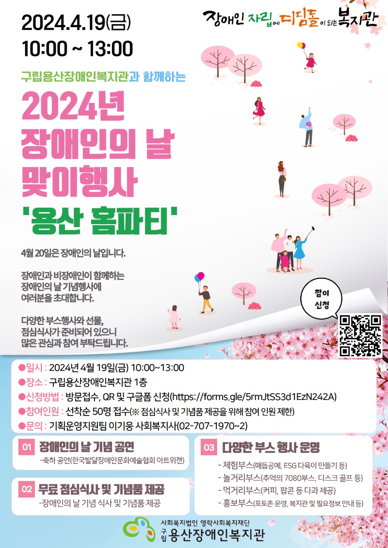 장애인 자립에 디딤돌이 되는 복지관 2024.4.19(금) 10:00~13:00 구립용산장애인복지관과 함께하는 2024년 장애인의 날 맞이행사 '용산 홈파티' 4월 20일은 장애인의 날입니다. 장애인과 비장애인이 함께하는 장애인의 날 맞이 행사에 여러분을 초대합니다. 다양한 부스행사와 선물, 점심식사가 준비되어 있으니 많은 관심과 참여 부탁드립니다. 참여 신청 ●일시 : 2024년 4월 19일(금) 10:00~13:00 ●장소 : 구립용산장애인복지관 1층 ●신청방법 : 방문접수, QR 및 구글폼 신청(https://forms.gle/5rmJtSS3d1EzN242A) ●참여인원 : 선착순 50명 접수(※ 점심식사 및 기념품 제공을 위해 참여 인원 제한) ●문의 : 기획운영지원팀 이기웅 사회복지사(02-707-1974)  1. 장애인의 날 기념 공연 - 축하 공연(한국발달장애인문화예술협회 아트위캔) 2. 무료 점심식사 및 기념품 제공 - 장애인의 날 기념 식사 및 기념품 제공 3. 다양한 부스 행사 운영 - 체험부스(매듭공예, ESG 다육이 만들기 등) - 놀거리부스(추억의 7080부스, 디스크 골프 등) - 먹거리부스(커피, 팝콘 등 다과 제공) - 홍보부스(포토존 운영, 복지관 및 필요정보 안내 등) 사회복지법인 영락사회복지재단 구립 용산장애인복지관