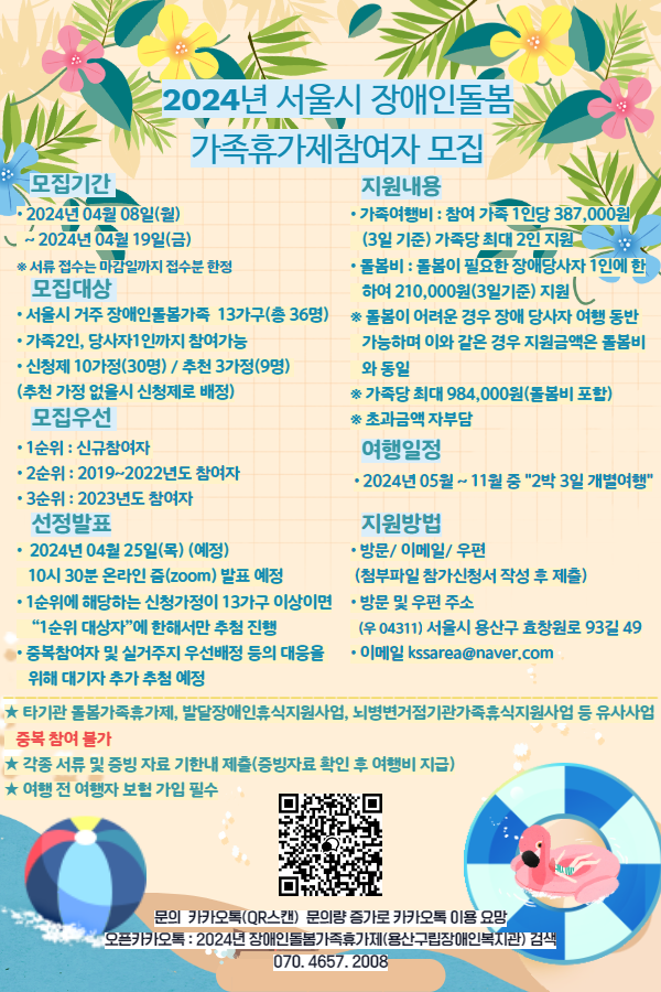 2024년 서울시 장애인돌봄가족휴가제 참여자 모집◆ 모집기간• 2024년 04월 08일(월)  ~ 2024년 04월 19일(금)※ 서류 접수는 마감일까지 접수분 한정◆ 모집대상• 서울시 거주 장애인돌봄가족 13가구(총 36명)• 가족2인, 당사자1인까지 참여가능• 신청제 10가정(30명) / 추천 3가정(9명) (추천 가정 없을시 신청제로 배정)◆ 모집우선• 1순위 : 신규참여자 • 2순위 : 2019~2022년도 참여자• 3순위 : 2023년도 참여자◆ 선정발표• 2024년 04월 25일(목) (예정) 10시 30분 온라인 줌(zoom) 발표 예정• 1순위에 해당하는 신청가정이 13가구 이상이면 “1순위 대상자”에 한해서만 추첨 진행• 중복참여자 및 실거주지 우선배정 등의 대응을 위해 대기자 추가 추첨 예정◆ 지원내용• 가족여행비 : 참여 가족 1인당 387,000원 (3일 기준) 가족당 최대 2인 지원• 돌봄비 : 돌봄이 필요한 장애당사자 1인에 한하여 210,000원(3일기준) 지원※ 돌봄이 어려운 경우 장애 당사자 여행 동반 가능하며 이와 같은 경우 지원금액은 돌봄비와 동일※ 가족당 최대 984,000원(돌봄비 포함) ※ 초과금액 자부담◆ 여행일정• 2024년 05월 ~ 11월 중 "2박 3일 개별여행“◆ 지원방법• 방문/ 이메일/ 우편 (첨부파일 참가신청서 작성 후 제출)• 방문 및 우편 주소  (우 04311) 서울시 용산구 효창원로 93길 49• 이메일 kssarea@naver.com★ 타기관 돌봄가족휴가제, 발달장애인휴식지원사업, 뇌병변거점기관가족휴식지원사업 등 유사사업   중복 참여 불가★ 각종 서류 및 증빙 자료 기한내 제출(증빙자료 확인 후 여행비 지급)★ 여행 전 여행자 보험 가입 필수 문의  카카오톡(QR스캔) 문의량 증가로 카카오톡 이용 요망 오픈카카오톡 : 2024년 장애인돌봄가족휴가제(용산구립장애인복지관) 검색 070. 4657. 2008