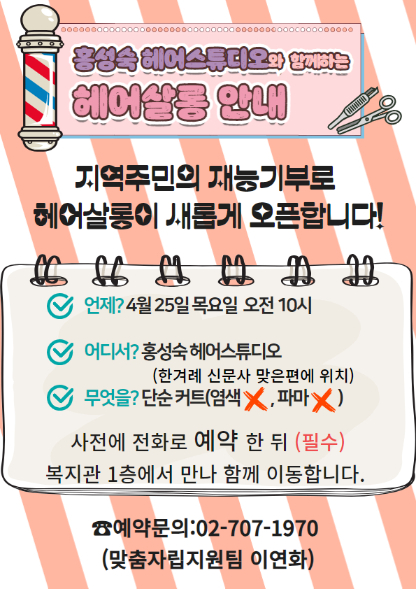 홍성숙 헤어스튜디오와 함께하는 헤어살롱 안내 지역주민의 재능기부로 헤어살롱이 새롭게 오픈합니다! 언제? 4월 25일 목요일 오전 10시 어디서? 홍성숙 헤어스튜디오(한겨례 신문사 맞은 편에 위치) 무엇을? 단순커트(염색 X, 파마 X) 사전에 전화로 예약 한 뒤(필수) 복지관 1층에서 만나 함께 이동합니다. 예약문의: 02-707-1970(맞춤자립지원팀 이연화)