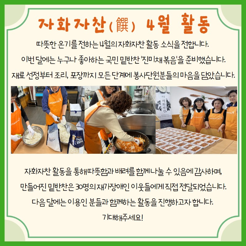 자화자찬 4월 활동, 따뜻한 온기를 전하는 4월의 자화자찬 활동 소식을 전합니다. 이번 달에는 누구나 좋아하는 국민 밑반찬 '진미채 볶음'을 준비했습니다. 재료 선정부터 조리, 포장까지 모든 단계에 봉사단원분들의 마음을 담았습니다. 자화자찬 활동을 통해 따뜻함과 배려를 함께 나눌 수 있음에 감사하며, 만들어진 밑반찬은 30명의 재가장애인 이웃들에게 직접 전달되었습니다. 다음 달에는 이용인 분들과 함께하는 활동을 진행하고자 합니다.  기대해주세요!