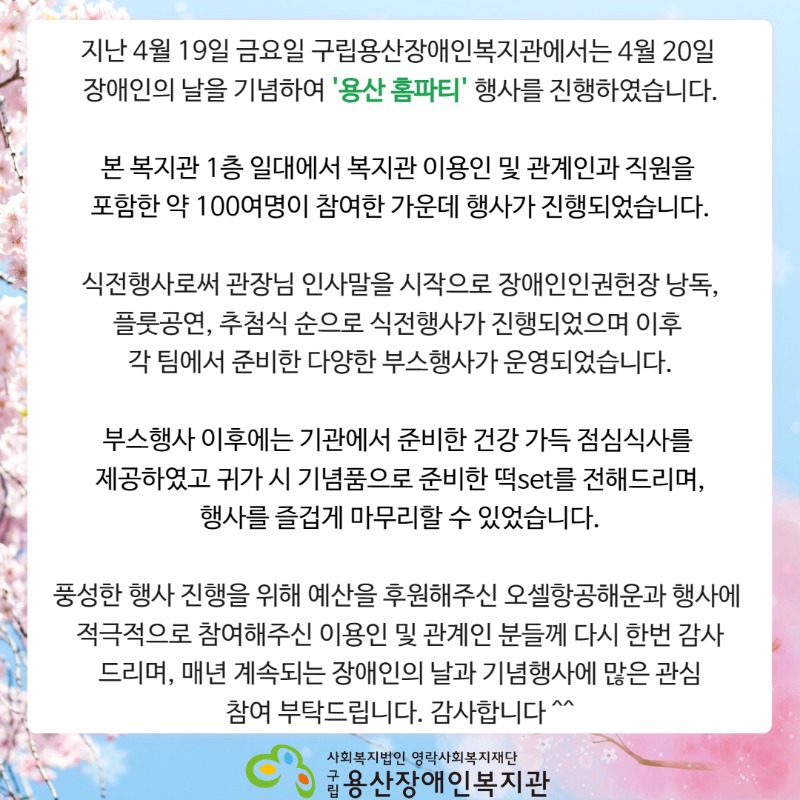 지난 4월 19일 금요일 구립용산장애인복지관에서는 4월 20일 장애인의 날을 기념하여 '용산 홈파티' 행사를 진행하였습니다. 본 복지관 1층 일대에서 복지관 이용인 및 관계인과 직원을 포함한 약 100여명이 참여한 가운데 행사가 진행되었습니다. 식전행사로써 관장님 인사말을 시작으로 장애인인권헌장 낭독, 플룻공연, 추첨식 순으로 식전행사가 진행되었으며 이후 각 팀에서 준비한 다양한 부스행사가 운영되었습니다. 부스행사 이후에는 기관에서 준비한 건강 가득 점심식사를 제공하였고 귀가 시 기념품으로 준비한 떡set를 전해드리며, 행사를 즐겁게 마무리할 수 있었습니다. 풍성한 행사 진행을 위해 예산을 후원해주신 오셀항공해운과 행사에 적극적으로 참여해주신 이용인 및 관계인 분들께 다시 한번 감사 드리며, 매년 계속되는 장애인의 날과 기념행사에 많은 관심 참여 부탁드립니다. 감사합니다 ^^ 사회복지법인 영락사회복지재단 구립용산장애인복지관