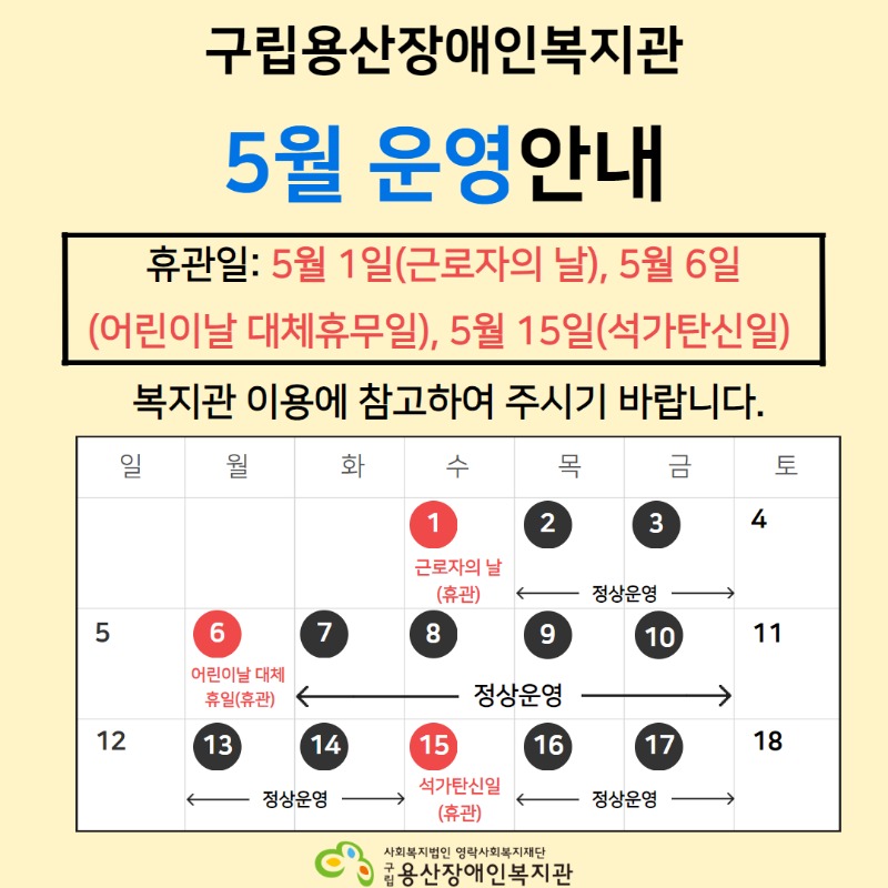 구립용산장애인복지관 5월 운영안내 휴관일: 5월 1일(근로자의 날), 5월 6일(어린이날 대체휴무일), 5월 15일(석가탄신일) 복지관 이용에 참고하여 주시기 바랍니다. 일 월 화 수 목 금 토 1 근로자의날(휴관) 2~3(정상운영) 4 5 6(어린이날 대체휴일_휴관) 7~10 정상운영 11 12 13~14 정상운영 15(석가탄신일_휴관) 16~17 정상운영 18 사회복지법인 영락사회복지재단 구립용산장애인복지관