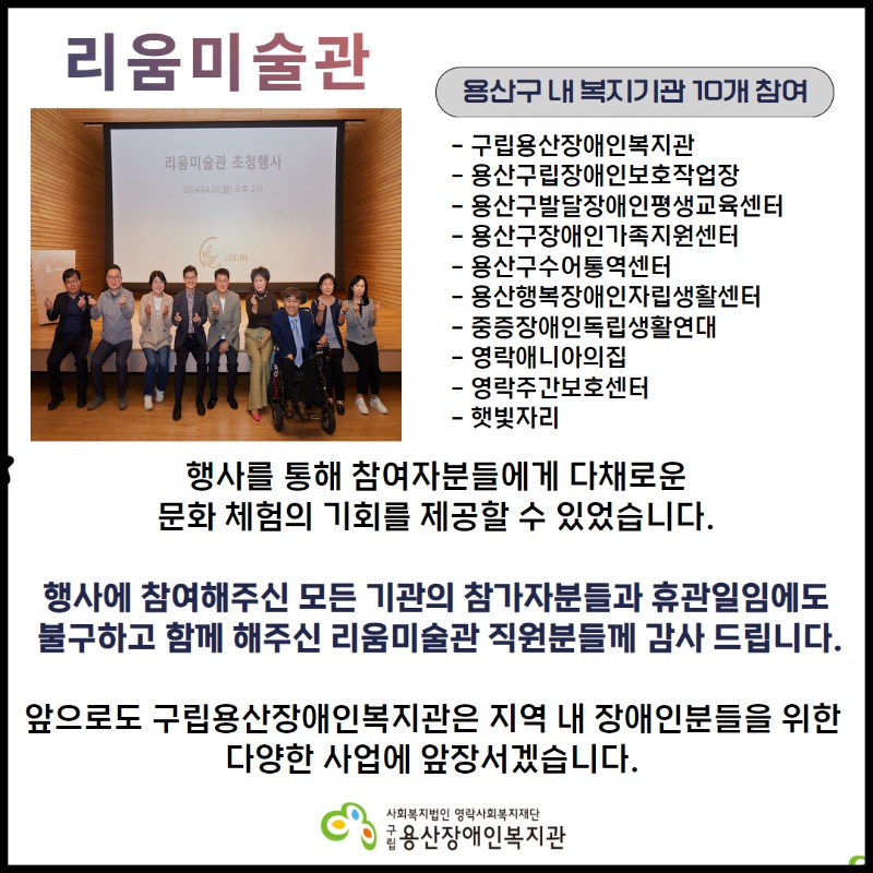 리움복지관, 용산구 내 복지기관 10개 참여, 구립용산장애인복지관, 용산구립장애인보호작업장, 용산구발달장애인평생교육센터, 용산구장애인가족지원센터, 용산구수어통역센터, 용산행복장애인자립생활센터, 중증장애인독립생활연대, 영락애니아의집, 영락주간보호센터, 햇빛자리, 행사를 통해 참여자분들에게 다채로운 문화 체험의 기회를 제공할 수 있었습니다. 행사에 참여해주신 모든 기관의 참가자분들과 휴관일임에도 불구하고 함께 해주신 리움미술관 직원분들께 깊은 감사를 드립니다.  앞으로도 구립용산장애인복지관은 지역 내 장애인분들을 위한 다양한 사업에 앞장서겠습니다.