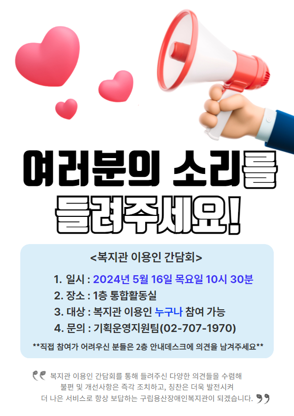 여러분의 소리를 들려주세요! <복지관 이용인 간담회> 1. 일시 : 2024년 5월 16일 목요일 10시 30분 2. 장소 : 1층 통합활동실 3. 대상 : 복지관 이용인 누구나 참여 가능  4. 문의 : 기획운영지원팀(02-707-1970) **직접 참여가 어려우신 분들은 2층 안내데스크에 의견을 남겨주세요** 복지관 이용인 간담회를 통해 들려주신 다양한 의견들을 수렴해 불편 및 개선사항은 즉각 조치하고, 칭찬은 더욱 발전시켜 더 나은 서비스로 항상 보답하는 구립용산장애인복지관이 되겠습니다.