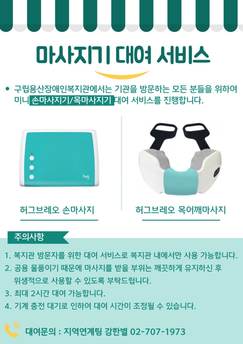 마사지기 대여 서비스 구립용산장애인복지관에서는 기관을 방문하는 모든 분들을 위하여 미니 손마사지기/목마사지기 대여 서비스를 진행합니다. 허그브레오 손마사지 허그브레오 목어깨마사지 주의사항 복지관 방문자를 위한 대여 서비스로 복지관 내에서만 사용 가능합니다. 공용 물품이기 때문에 마사지를 받을 부위는 깨끗하게 유지하신 후 위생적으로 사용할  수 있도록 부탁드립니다. 최대 2시간 대여 가능합니다. 기계 충전 대기로 인하여 대여 시간이 조정될 수 있습니다. 대여문의 : 지역연계팀 강한별 02-707-1973