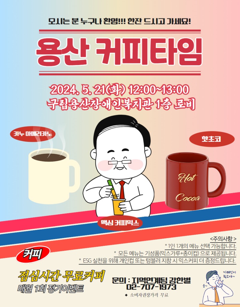 오시는 분 누구나 환영!!! 한잔 드시고 가세요! 용산 커피타임 2024.5.21(화) 12:00~13:00 구립용산장애인복지관 1층 로비, 카누 아메리카노, 핫초코, 맥심 커피믹스 <주의사항> *1인 1개의 메뉴 선택 가능합니다. * 모든 메뉴는 기성품(믹스가루+종이컵)으로 제공됩니다. *ESG실천을 위해 개인컵 또는 텀블러 지참 시 믹스커피 더 증정드립니다. 커피 점심시간 무료커피 매월 1회 정기이벤트 문의 : 지역연계팀 02-707-1973 * 소비자권장가격 무료 음~ 카페인이 최고야~