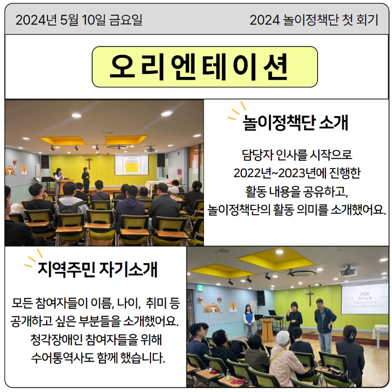 5월 10일 금요일, 2024년 놀이정책단 첫 회기가 시작되었습니다.   [오리엔테이션]  놀이정책단 소개 담당자 인사를 시작으로 2022년~2023년에 진행한 활동 내용을 공유하고, 활동 의미를 소개했어요.  지역주민 자기소개 모든 참여자들이 이름, 나이, 취미 등 공개하고 싶은 부분들을 소개했어요.  청각장애인 참여자들을 위해 수어통역사도 함께 했습니다.