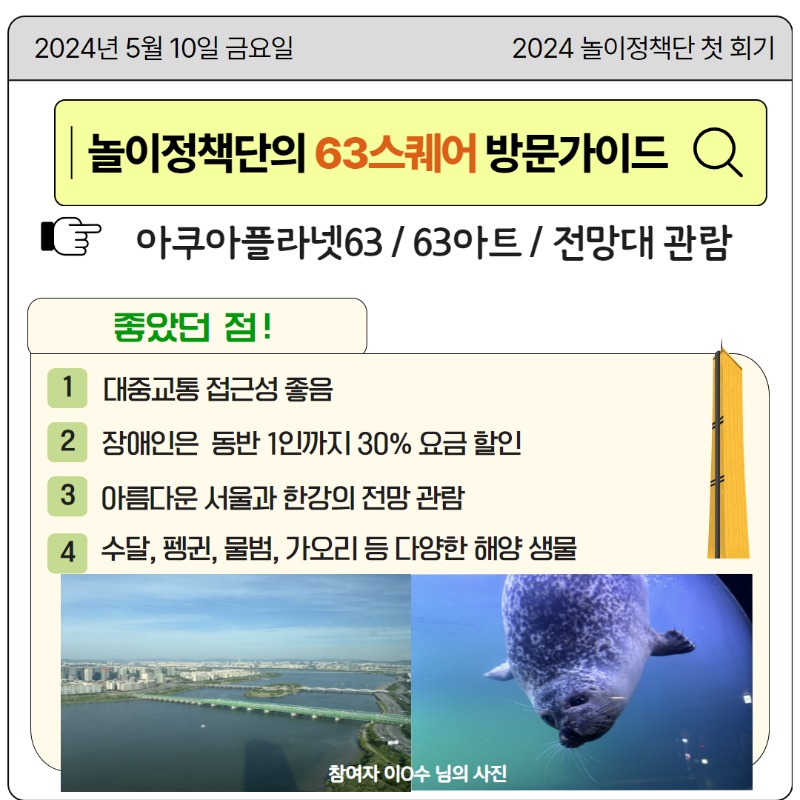 [놀이정책단의 63스퀘어 방문가이드]  아쿠아플라넷63, 63아트, 전망대 관람 후 좋았던 점  -대중교통 접근성 좋음  -장애인은 동반 1인까지 30% 요금 할인  -아름다운 서울과 한강의 전망 관람  -수달, 펭귄, 물범, 가오리 등 다양한 해양 생물