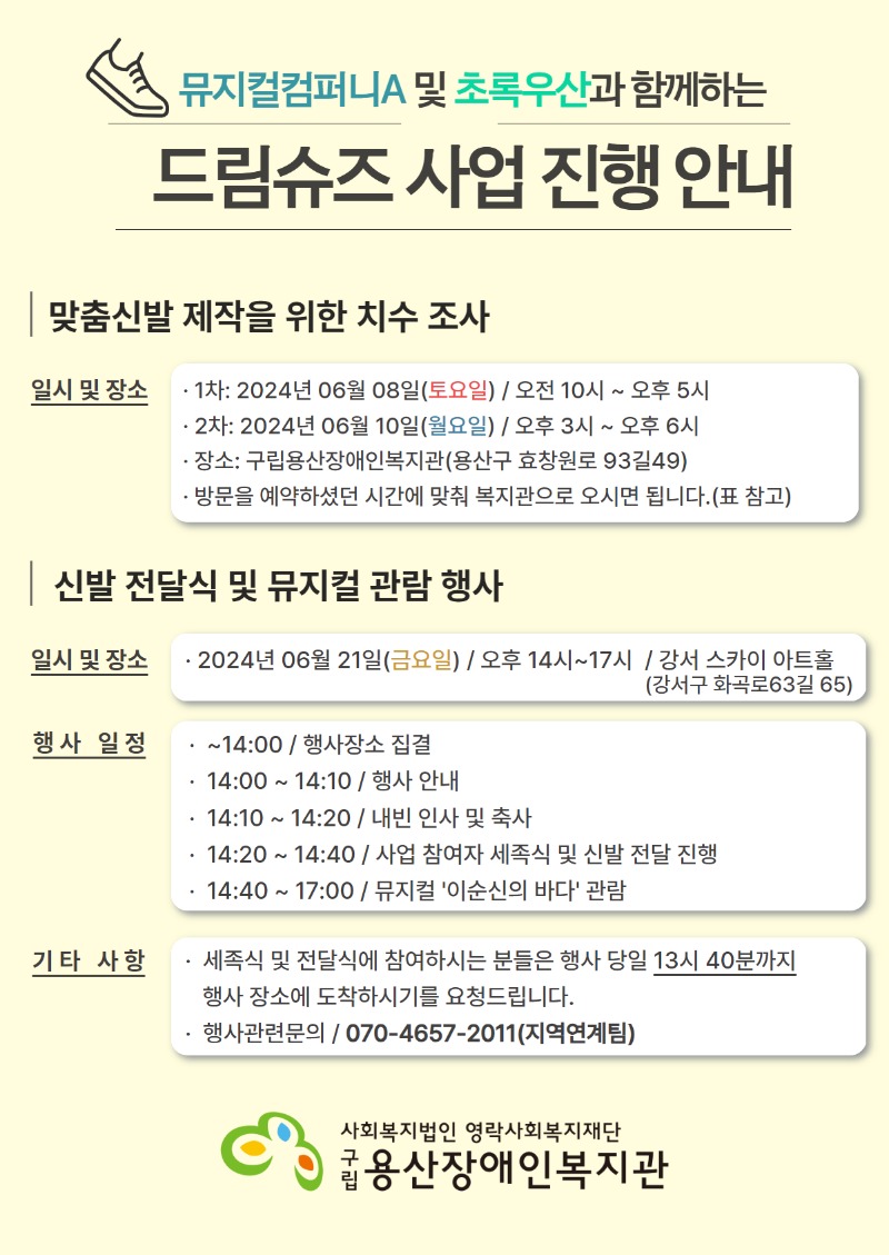 뮤지컬컴퍼니A 및 초록우산과 함께하는 드림슈즈 사업 진행 안내 맞춤신발 제작을 위한 치수 조사 일시 및 장소 1차: 2024년 06월 08일(토요일) / 오전 10시 ~ 오후 5시 2차: 2024년 06월 10일(월요일) / 오후 3시 ~ 오후 6시 장소: 구립용산장애인복지관(용산구 효창원로 93길 49) 방문을 예약하셨던 시간에 맞춰 복지관으로 오시면 됩니다.(표 참고) 신발 전달식 및 뮤지컬 관람 행사 일시 및 장소 2024년 06월 21일(금요일) / 오후 14시~17시 / 강서 스카이 아트홀(강서구 화곡로 63길 65) 행사 일정 ~14:00 / 행사장소 집결 14:00~14:10 / 행사 안내 14:10~14:20 / 내빈 인사 및 축사 /14:20 ~ 14:40 / 사업 참여자 세족식 및 신발 전달 진행 14:40 ~ 17:00 / 뮤지컬 '이순신의 바다' 관람 기타 사항 세족식 및 전달식에 참여하시는 분들은 행사 당일 13시 40분까지 행사 장소에 도착하시기를 요청드립니다. 행사관련 문의 / 070-4657-2011(지역연계팀) 사회복지법인 영락사회복지재단 구립용산장애인복지관