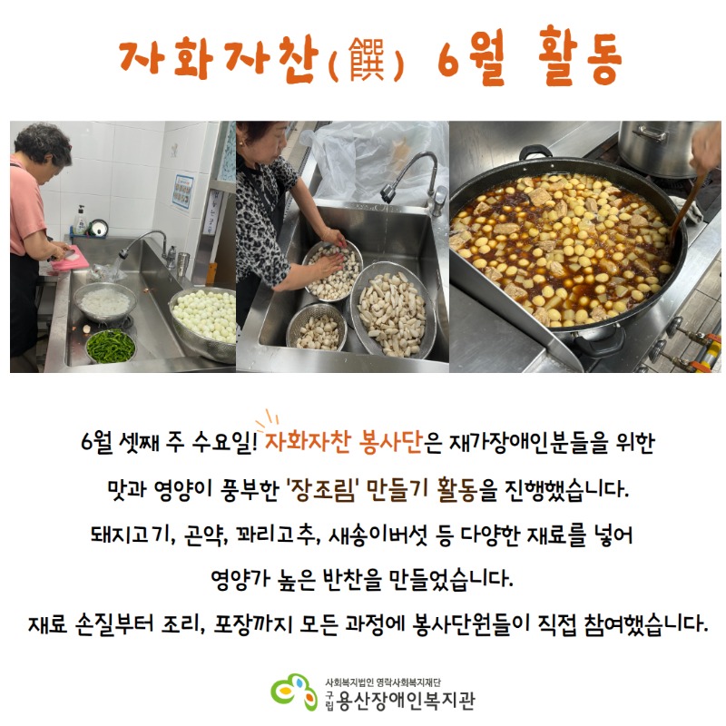 자화자찬 6월 활동 6월 셋째 주 수요일! 자화자찬 봉사단은 재가장애인분들을 위한 맛과 영양이 풍부한 ‘장조림’ 만들기 활동을 진행했습니다. 돼지고기, 곤약, 꽈리고추, 새송이버섯 등 다양한 재료를 넣어 영양가 높은 반찬을 만들었습니다. 재료 손질부터 조리, 포장까지 모든 과정에 봉사단원들이 직접 참여했습니다.