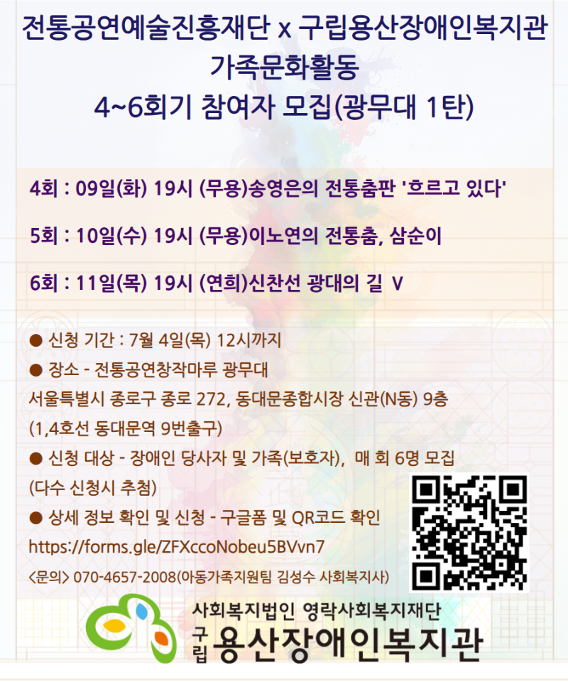 전통공연예술진흥재단 x 구립용산장애인복지관 가족문화활동 4~6회기 참여자 모집(광무대 1탄) 4회 : 09일(화) 19시 (무용)송영은의 전통춤판 '흐르고 있다' 5회 : 10일(수) 19시 (무용)이노연의 전통춤, 삼순이 6회 : 11일(목) 19시 (연희)신찬선 광대의 길 Ⅴ ● 신청 기간 : 7월 4일(목) 12시까지 ● 장소 - 전통공연창작마루 광무대 서울특별시 종로구 종로 272, 동대문종합시장 신관(N동) 9층 (1,4호선 동대문역 9번출구) ● 신청 대상 - 장애인 당사자 및 가족(보호자),  매 회 6명 모집 (다수 신청시 추첨) ● 상세 정보 확인 및 신청 - 구글폼 및 QR코드 확인 https://forms.gle/ZFXccoNobeu5BVvn7 <문의> 070-4657-2008(아동가족지원팀 김성수 사회복지사) 사회복지법인 영락사회복지재단 구립용산장애인복지관