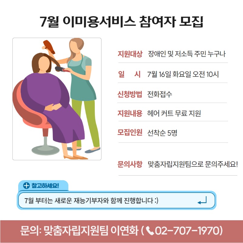 7월 이미용서비스 참여자 모집 지원대상 장애인 및 저소득 주민 누구나 일시 7월 16일 화요일 오전 10시 신청방법 전화접수 지원내용 헤어 커트 무료 지원 모집인원 선착순 5명 문의사항 맞춤자립지원팀으로 문의주세요! 참고하세요! 7월부터는 새로운 재능기부자와 함께 진행합니다 :) 문의: 맞춤자립지원팀 이연화(02-707-1970)