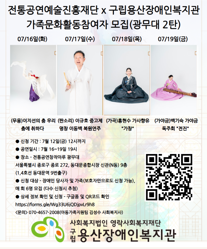 전통공연예술진흥재단 x 구립용산장애인복지관 가족문화활동참여자 모집(광무대 2탄)07/16일(화) 07/17일(수) 07/18일(목) 07/19일(금) (무용)이지선의 춤 우리춤에 취하다 (판소리) 이규호 중고제 명창 이동백 복원연주 (가곡)홍현수 가사향유 "가창“ (가야금)백기숙 가야금 독주회 "전진" ● 신청 기간 : 7월 12일(금) 12시까지 ● 공연일시 : 7월 16~19일 19시 ● 장소 - 전통공연창작마루 광무대 서울특별시 종로구 종로 272, 동대문종합시장 신관(N동) 9층 (1,4호선 동대문역 9번출구)● 신청 대상 - 장애인 당사자 및 가족(보호자만으로도 신청 가능),  매 회 6명 모집(다수 신청시 추첨)● 상세 정보 확인 및 신청 - 구글폼 및 QR코드 확인 https://forms.gle/Wg33U6jQDjpvLr9h8 <문의> 070-4657-2008(아동가족지원팀 김성수 사회복지사) 사회복지법인 영락사회복지재단 구립용산장애인복지관