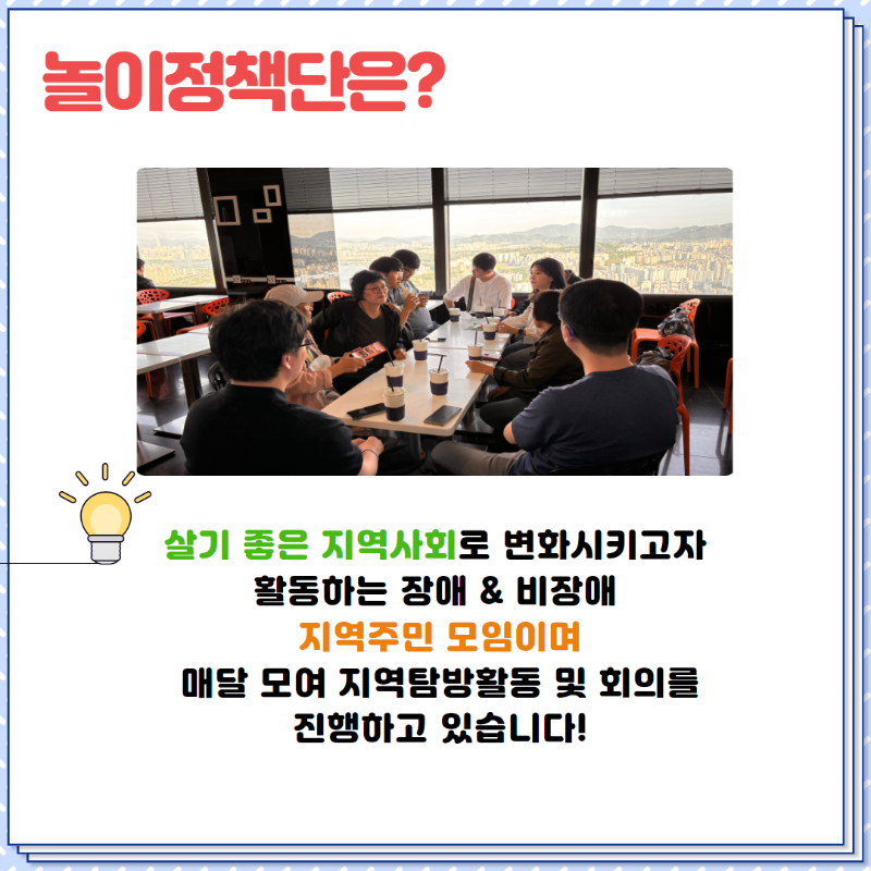 놀이정책단은?  살기좋은 지역사회로 변화시키고자 활동하는 장애&비장애 지역주민 모임이며,  매달 모여 지역탐방활동 및 회의를 진행하고 있습니다!