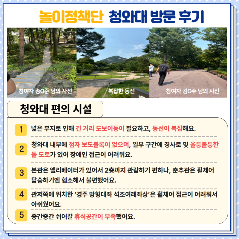 <청와대 편의시설>  1. 넓은 부지로 긴 거리 도보이동이 필요하고, 동선이 복잡해요.  2. 청와대 내부에 점자 보도블록이 없으며, 일부 구간에 경사로 및 울퉁불퉁한 돌 도로가 있어 장애인 접근이 어려워요.  3. 본관은 엘리베이터가 있어서 2층까지 관람하기 편하나, 춘추관은 휠체어 탑승하기엔 협소해서 불편했어요.  4. 관저쪽에 위치한 '경주 방형대좌 석조여래좌상'은 휠체어 접근이 어려워서 아쉬웠어요.  5. 중간중간 쉬어갈 휴식공간이 부족했어요.