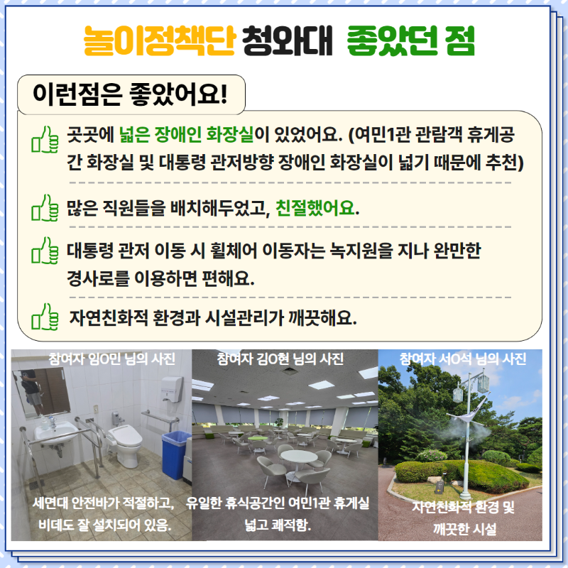 <이런 점은 좋았어요>  1. 곳곳에 넓은 장애인 화장실이 있었어요.  2. 많은 직원들을 배치해두었고, 친절했어요.  3. 대통령 관저 이동 시 휠체어 이동자는 녹지원을 지나 완만한 경사로를 이용하면 편해요.  4. 자연친화적 환경과 시설관리가 깨끗해요.