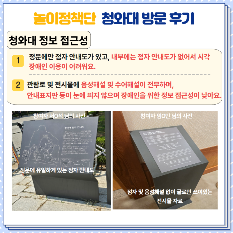 <청와대 정보 접근성>  1. 정문에만 점자 안내도가 있고, 내부에는 점자 안내도가 없어서 시각장애인 이용이 어려워요.  2. 관람로 및 전시물에 음성해설 및 수어해설이 전무하며, 안내표지판 등이 눈에 띄지 않으며 장애인을 위한 정보 접근성이 낮아요.