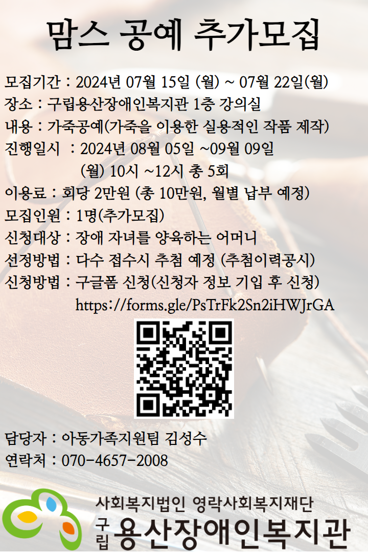 맘스 공예 추가모집 모집기간 : 2024년 07월 15일 (월) ~ 07월 22일(월) 장소 : 구립용산장애인복지관 1층 강의실 내용 : 가죽공예(가죽을 이용한 실용적인 작품 제작) 진행일시  : 2024년 08월 05일 ~09월 09일 (월) 10시 ~12시 총 5회 이용료 : 회당 2만원 (총 10만원, 월별 납부 예정) 모집인원 : 1명(추가모집) 신청대상 : 장애 자녀를 양육하는 어머니 선정방법 : 다수 접수시 추첨 예정 (추첨이력공시) 신청방법 : 구글폼 신청(신청자 정보 기입 후 신청) https://forms.gle/PsTrFk2Sn2iHWJrGA 담당자 : 아동가족지원팀 김성수 연락처 : 070-4657-2008사회복지법인 영락사회복지재단 구립용산장애인복지관