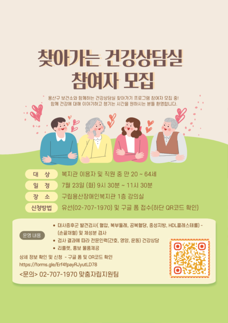 찾아가는 건강상담실 참여자 모집 용산구 보건소와 함께하는 건강상담실 찾아가는 프로그램 참여자 모집 중! 함께 건강에 대해 이야기하고 챙기는 시간을 원하시는 분들 환영합니다. 대상 복지관 이용자 및 직원 중 만 20~64세 일정 7월 23일(화) 9시 30분 ~ 11시 30분 장소 구립용산장애인복지관 1층 강의실 신청방법 유선(02-707-1970) 및 구글 폼 접수(하단 QR코드 확인) 운영내용 대사증후군 발견검사(혈압, 복부둘레, 공복혈당, 중성지방, HDL콜레스테롤) -(손끝채혈) 및 체성분 검사 검사 결과에 따라 전문인력(간호, 영양, 운동) 건강상담 리플렛, 홍보 물품 제공 상세정보 확인 및 신청 - 구글폼 및 QR코드 확인 https://forms.gle/Erf4fpayRJyutLD78 <문의> 02-707-1970 맞춤자립지원팀