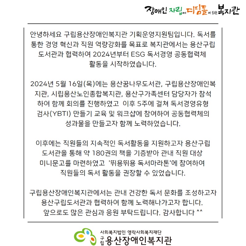 장애인자립에디딤돌이되는 복지관 안녕하세요 구립용산장애인복지관 기획운영지원팀입니다. 독서를 통한 경영 혁신과 직원 역량강화를 목표로 복지관에서는 용산구립 도서관과 협력하여 2024년부터 ESG 독서경영 공동협력체 활동을 시작하였습니다. 2024년 5월 16일(목)에는 용산꿈나무도서관, 구립용산장애인복지관, 시립용산노인종합복지관, 용산구가족센터 담당자가 참석하여 함께 회의를 진행하였고  이후 5주에 걸쳐 독서경영유형검사(YBTI) 만들기 교육 및 워크샵에 참여하여 공동협력체의 성과물을 만들고자 함께 노력하였습니다.이후에는 직원들의 지속적인 독서활동을 지원하고자 용산구립도서관을 통해 약 180권의 책을 기증받아 관내 직원 대상 미니문고를 마련하였고  '뛰용뛰용 독서마라톤'에 참여하여 직원들의 독서 활동을 권장할 수 있었습니다.구립용산장애인복지관에서는 관내 건강한 독서 문화를 조성하고자 용산구립도서관과 협력하여 함께 노력해나가고자 합니다. 앞으로도 많은 관심과 응원 부탁드립니다. 감사합니다 ^^사회복지법인 영락사회복지재단 구립용산장애인복지관