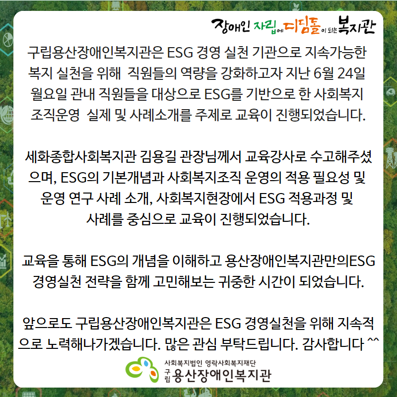 장애인자립에디딤돌이되는복지관 구립용산장애인복지관은 ESG 경영 실천 기관으로 지속가능한 복지 실천을 위해 직원들의 역량을 강화하고자 지난 6월 24일 월요일 관내 직원들을 대상으로 ESG를 기반으로 한 사회복지 조직운영  실제 및 사례소개를 주제로 교육이 진행되었습니다. 세화종합사회복지관 김용길 관장님께서 교육강사로 수고해주셨으며, ESG의 기본개념과 사회복지조직 운영의 적용 필요성 및 운영 연구 사례 소개, 사회복지현장에서 ESG 적용과정 및 사례를 중심으로 교육이 진행되었습니다. 교육을 통해 ESG의 개념을 이해하고 용산장애인복지관만의ESG 경영실천 전략을 함께 고민해보는 귀중한 시간이 되었습니다. 앞으로도 구립용산장애인복지관은 ESG 경영실천을 위해 지속적으로 노력해나가겠습니다. 많은 관심 부탁드립니다. 감사합니다 ^^ 사회복지법인 영락사회복지재단 구립용산장애인복지관