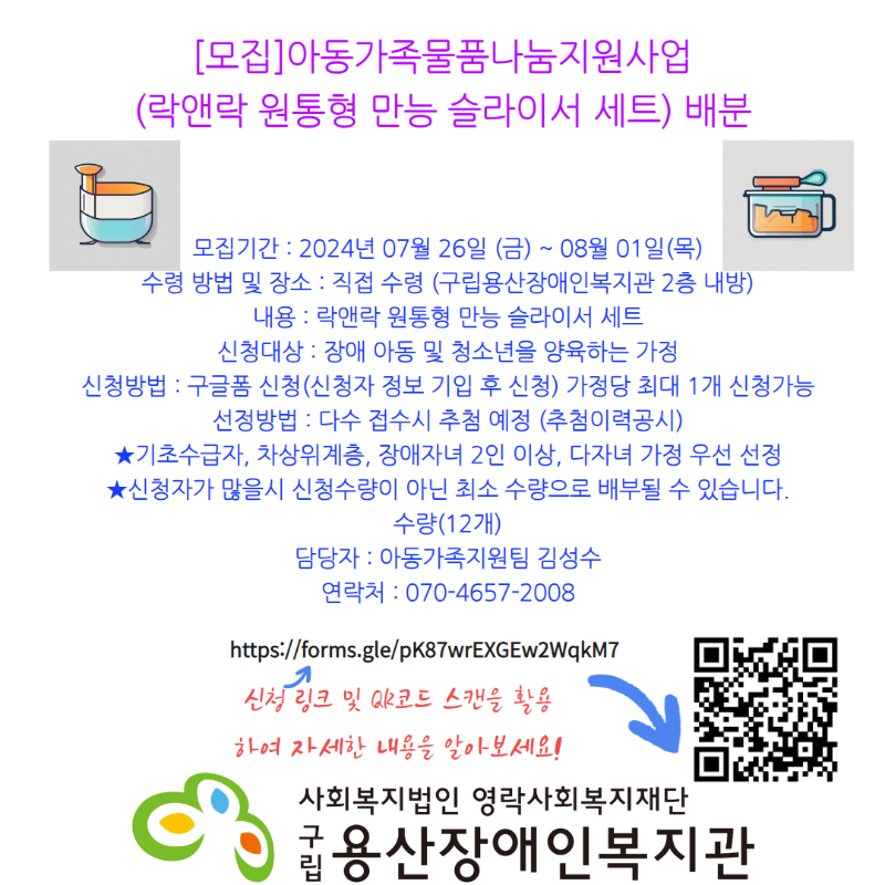 [모집]아동가족물품나눔지원사업 (락앤락 원통형 만능 슬라이서 세트) 배분 모집기간 : 2024년 07월 26일 (금) ~ 08월 01일(목) 수령 방법 및 장소 : 직접 수령 (구립용산장애인복지관 2층 내방) 내용 : 락앤락 원통형 만능 슬라이서 세트 신청대상 : 장애 아동 및 청소년을 양육하는 가정 신청방법 : 구글폼 신청(신청자 정보 기입 후 신청) 가정당 최대 1개 신청가능 선정방법 : 다수 접수시 추첨 예정 (추첨이력공시) ★기초수급자, 차상위계층, 장애자녀 2인 이상, 다자녀 가정 우선 선정 ★신청자가 많을시 신청수량이 아닌 최소 수량으로 배부될 수 있습니다.수량(12개) 담당자 : 아동가족지원팀 김성수 연락처 : 070-4657-2008 신청 링크 및 QR코드 스캔을 활용하여 자세한 내용을 알아보세요! https://forms.gle/pK87wrEXGEw2WqkM7 사회복지법인영락사회복지재단 구립용산장애인복지관