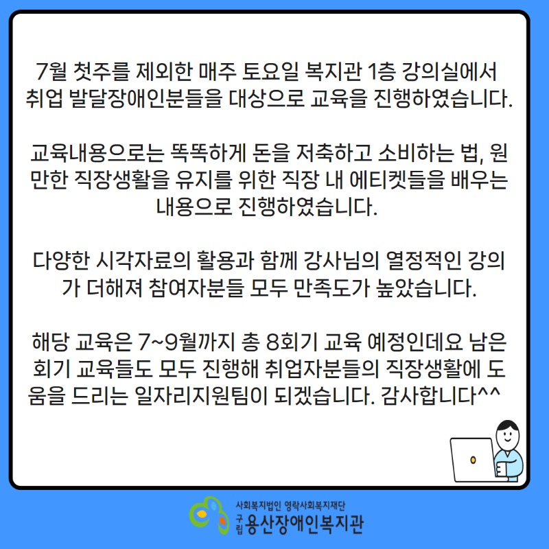 *취업자를 위한 취업후적응교육(7월)*     7월 첫주를 제외한 매주 토요일 복지관 1층 강의실에서 취업 발달장애인분들을 대상으로 교육을 진행하였습니다.     교육내용으로는 똑똑하게 돈을 저축하고 소비하는 법, 원만한 직장생활을 유지를 위한 직장 내 에티켓들을 배우는 내용으로 진행하였습니다.     다양한 시각자료의 활용과 함께 강사님의 열정적인 강의가 더해져 참여자분들 모두 만족도가 높았습니다.    해당 교육은 7~9월까지 총 8회기 교육 예정인데요 남은 회기 교육들도 모두 진행해 취업자분들의 직장생활에 도움을 드리는 일자리지원팀이 되겠습니다. 감사합니다^^