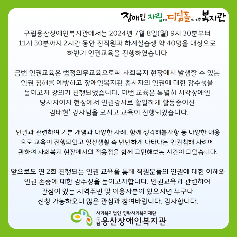 장애인자립에디딤돌이되는복지관  구립용산장애인복지관에서는 2024년 7월 8일(월) 9시 30분부터 11시 30분까지 2시간 동안 전직원과 하계실습생 약 40명을 대상으로  하반기 인권교육을 진행하였습니다. 금번 인권교육은 법정의무교육으로써 사회복지 현장에서 발생할 수 있는 인권 침해를 예방하고 장애인복지관 종사자의 인권에 대한 감수성을 높이고자 강의가 진행되었습니다. 이번 교육은 특별히 시각장애인 당사자이자 현장에서 인권강사로 활발하게 활동중이신 '김태현' 강사님을 모시고 교육이 진행되었습니다. 인권과 관련하여 기본 개념과 다양한 사례, 함께 생각해볼사항 등 다양한 내용으로 교육이 진행되었고 일상생활 속 빈번하게 나타나는 인권침해 사례에 관하여 사회복지 현장에서의 적용점을 함께 고민해보는 시간이 되었습니다. 앞으로도 연 2회 진행되는 인권 교육을 통해 직원분들의 인권에 대한 이해와 인권 존중에 대한 감수성을 높이고자합니다. 인권교육과 관련하여 관심이 있는 지역주민 및 이용자분이 있으시면 누구나 신청 가능하오니 많은 관심과 참여바랍니다. 감사합니다. 사회복지법인 영락사회복지재단 구립용산장애인복지관