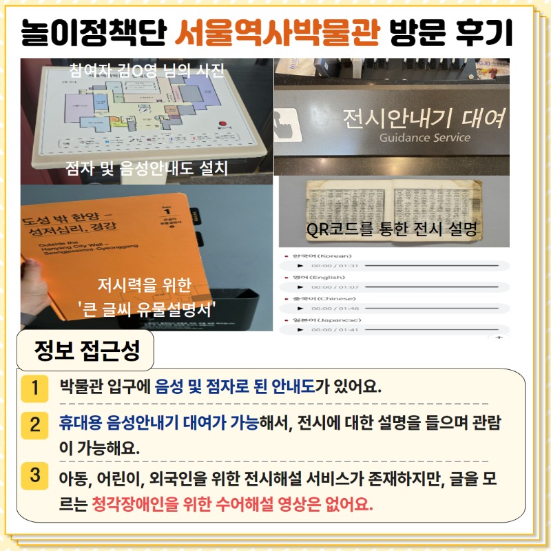 정보접근성, 1. 박물관 입구에 음성 및 점자로 된 안내도가 있어요. 2. 휴대용 음성안내기 대여가 가능해서 전시에 대한 설명을 들으며 관람 가능해요. 3. 아동, 어린이, 외국인을 위한 전시해설 서비스가 존재하지만 글을 모르는 청각장애인을 위한 수어해설 영상은 없어요.